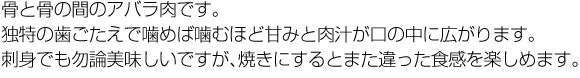 骨と骨の間のアバラ肉です。独特の歯ごたえで噛めば噛むほど甘みと肉汁が口の中に広がります。刺身でも勿論美味しいですが、焼きにするとまた違った食感を楽しめます。