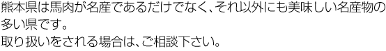 熊本県は馬肉が名産であるだけでなく、それ以外にも美味しい名産物の多い県です。取り扱いをされる場合は、ご相談下さい。